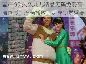 国产 99 久久九九精品无码免费高清画质，流畅播放，尽享视觉盛宴