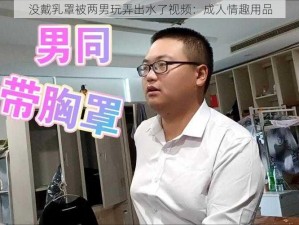 没戴乳罩被两男玩弄出水了视频：成人情趣用品