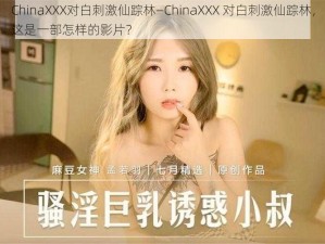 ChinaXXX对白刺激仙踪林—ChinaXXX 对白刺激仙踪林，这是一部怎样的影片？