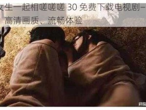 男生女生一起相嗟嗟嗟 30 免费下载电视剧——海量剧集、高清画质、流畅体验