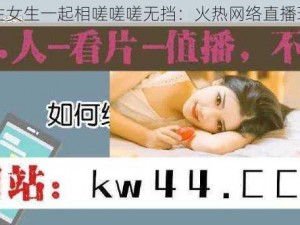 男生女生一起相嗟嗟嗟无挡：火热网络直播现场