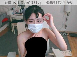 韩国 19 主播内部福利 vip，提供精彩私密内容