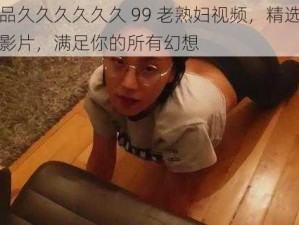 午夜精品久久久久久久 99 老熟妇视频，精选多部高清无码影片，满足你的所有幻想