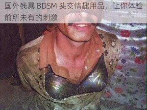 国外残暴 BDSM 头交情趣用品，让你体验前所未有的刺激