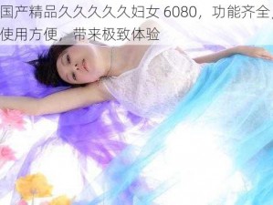 国产精品久久久久久妇女 6080，功能齐全，使用方便，带来极致体验