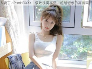 人妻丁 aPanHDXXX：极致视觉享受，超越想象的高清画质