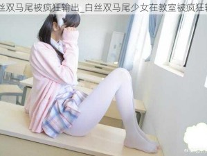 白丝双马尾被疯狂输出_白丝双马尾少女在教室被疯狂输出