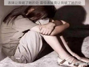 表妺让我破了她的处 震惊表妹竟让我破了她的处