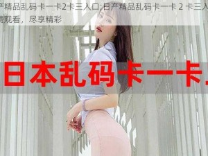 日产精品乱码卡一卡2卡三入口;日产精品乱码卡一卡 2 卡三入口：免费观看，尽享精彩