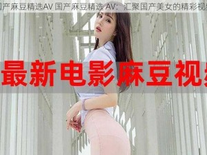 国产麻豆精选AV 国产麻豆精选 AV：汇聚国产美女的精彩视频