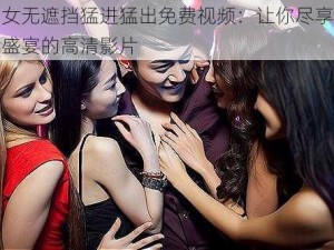 男女无遮挡猛进猛出免费视频：让你尽享视觉盛宴的高清影片