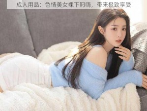 成人用品：色情美女裸下叼嗨，带来极致享受