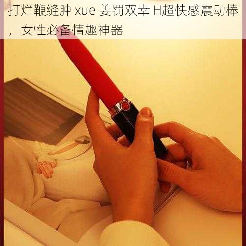 打烂鞭缝肿 xue 姜罚双幸 H超快感震动棒，女性必备情趣神器