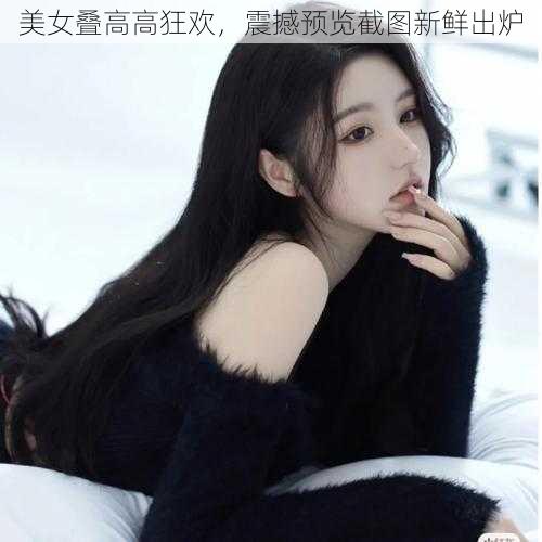 美女叠高高狂欢，震撼预览截图新鲜出炉