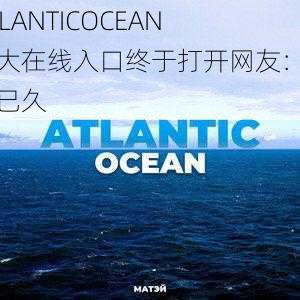 ATLANTICOCEAN 巨大在线入口终于打开网友：期待已久