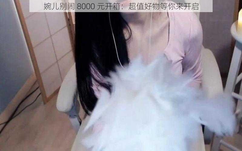 婉儿别闹 8000 元开箱：超值好物等你来开启