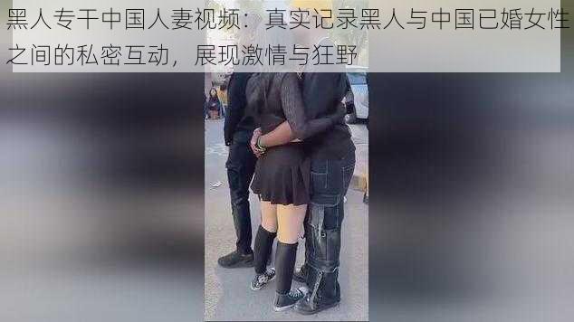 黑人专干中国人妻视频：真实记录黑人与中国已婚女性之间的私密互动，展现激情与狂野