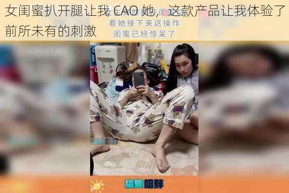 女闺蜜扒开腿让我 CAO 她，这款产品让我体验了前所未有的刺激