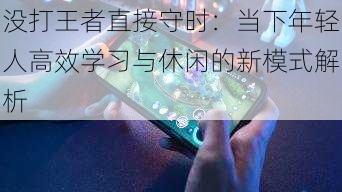 没打王者直接守时：当下年轻人高效学习与休闲的新模式解析