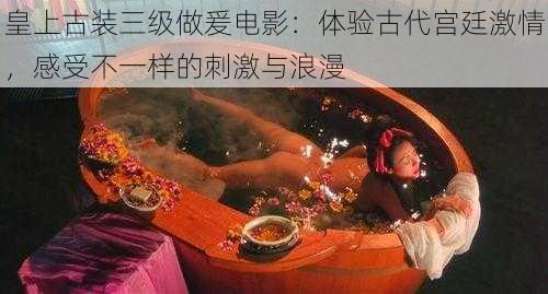 皇上古装三级做爰电影：体验古代宫廷激情，感受不一样的刺激与浪漫