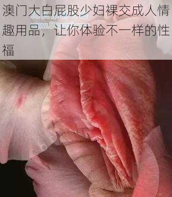 澳门大白屁股少妇裸交成人情趣用品，让你体验不一样的性福