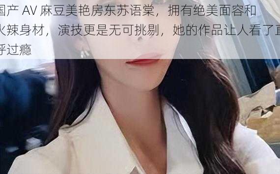 国产 AV 麻豆美艳房东苏语棠，拥有绝美面容和火辣身材，演技更是无可挑剔，她的作品让人看了直呼过瘾