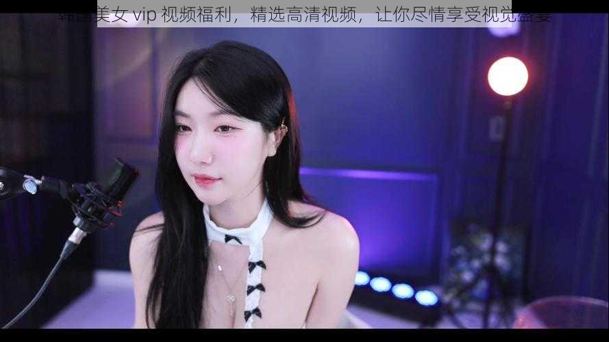 韩国美女 vip 视频福利，精选高清视频，让你尽情享受视觉盛宴