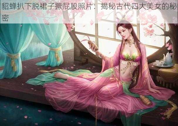 貂蝉扒下脱裙子撅屁股照片：揭秘古代四大美女的秘密