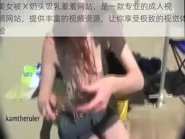 美女被 X 奶头吸乳羞羞网站，是一款专业的成人视频网站，提供丰富的视频资源，让你享受极致的视觉体验