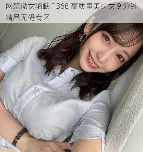 网禁拗女稀缺 1366 高质量美少女 9 分钟精品无码专区