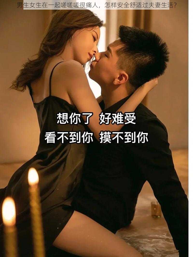 男生女生在一起嗟嗟嗟很痛人，怎样安全舒适过夫妻生活？