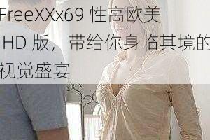 FreeXXx69 性高欧美 HD 版，带给你身临其境的视觉盛宴