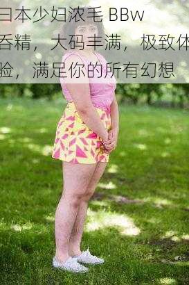 曰本少妇浓毛 BBw 呑精，大码丰满，极致体验，满足你的所有幻想