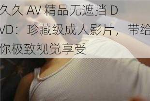 久久 AV 精品无遮挡 DVD：珍藏级成人影片，带给你极致视觉享受