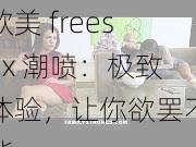 欧美 freesex 潮喷：极致体验，让你欲罢不能