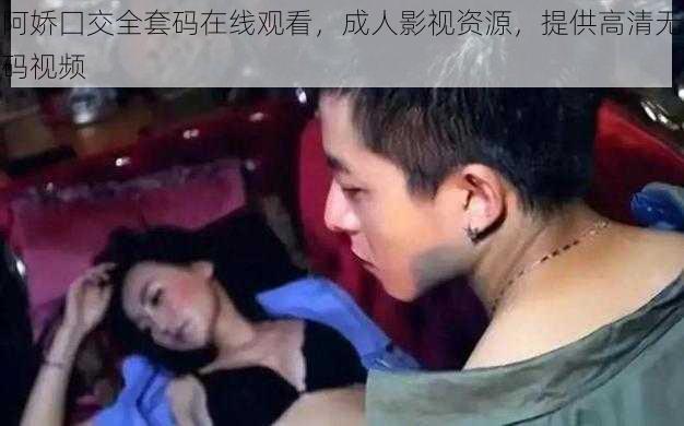 阿娇囗交全套码在线观看，成人影视资源，提供高清无码视频