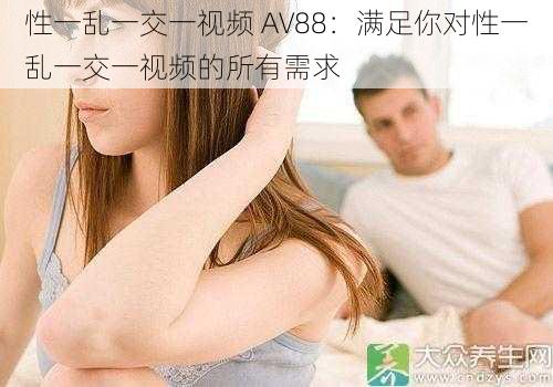 性一乱一交一视频 AV88：满足你对性一乱一交一视频的所有需求