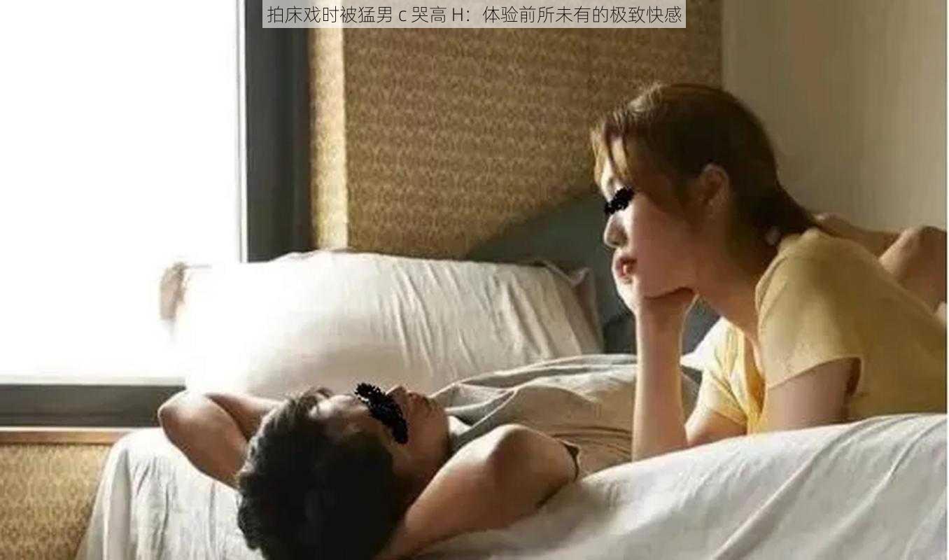 拍床戏时被猛男 c 哭高 H：体验前所未有的极致快感