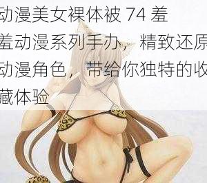 动漫美女裸体被 74 羞羞动漫系列手办，精致还原动漫角色，带给你独特的收藏体验