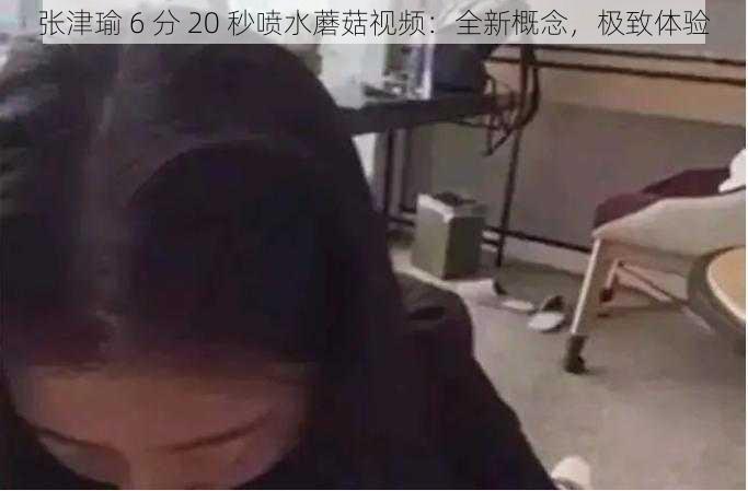 张津瑜 6 分 20 秒喷水蘑菇视频：全新概念，极致体验