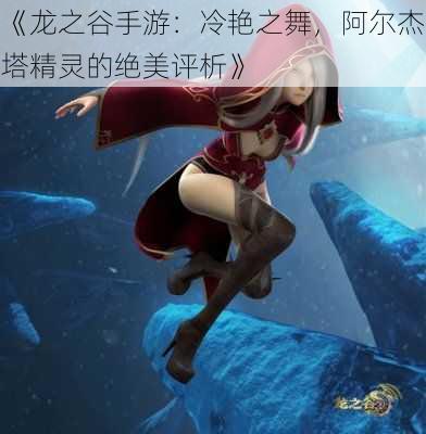 《龙之谷手游：冷艳之舞，阿尔杰塔精灵的绝美评析》