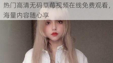 热门高清无码草莓视频在线免费观看，海量内容随心享