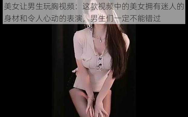 美女让男生玩胸视频：这款视频中的美女拥有迷人的身材和令人心动的表演，男生们一定不能错过