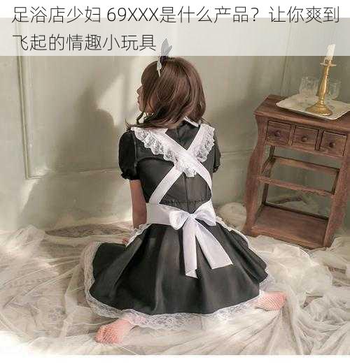 足浴店少妇 69XXX是什么产品？让你爽到飞起的情趣小玩具