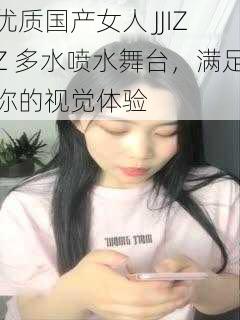 优质国产女人 JJIZZ 多水喷水舞台，满足你的视觉体验