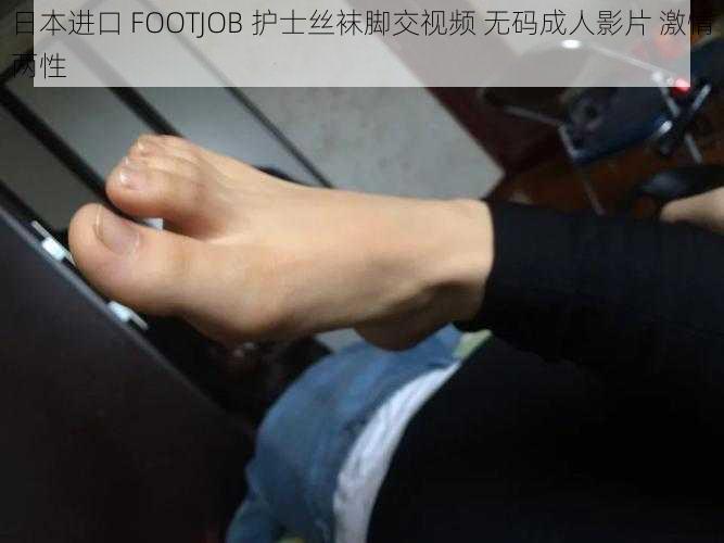 日本进口 FOOTJOB 护士丝袜脚交视频 无码成人影片 激情两性