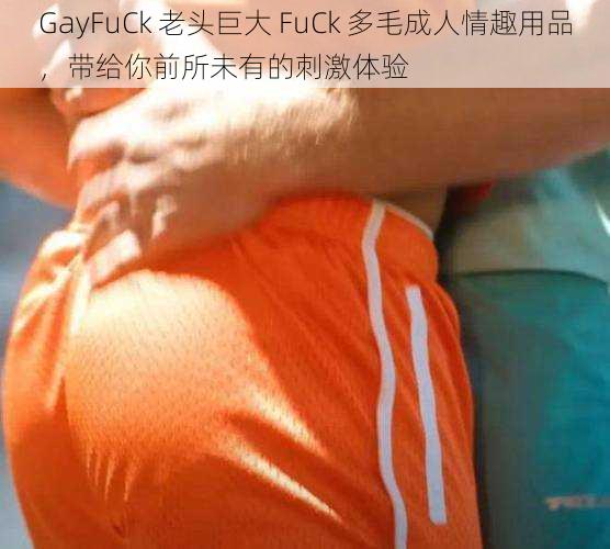 GayFuCk 老头巨大 FuCk 多毛成人情趣用品，带给你前所未有的刺激体验