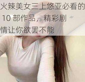 火辣美女三上悠亚必看的 10 部作品，精彩剧情让你欲罢不能