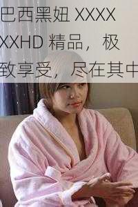 巴西黑妞 XXXXXXHD 精品，极致享受，尽在其中