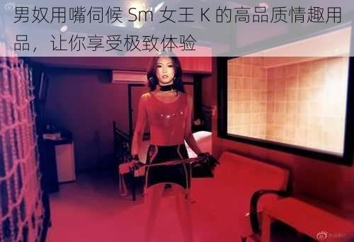 男奴用嘴伺候 Sm 女王 K 的高品质情趣用品，让你享受极致体验